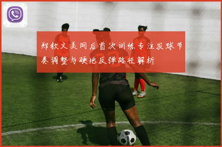 郑钦文美网后首次训练专注发球节奏调整与硬地反弹路径解析