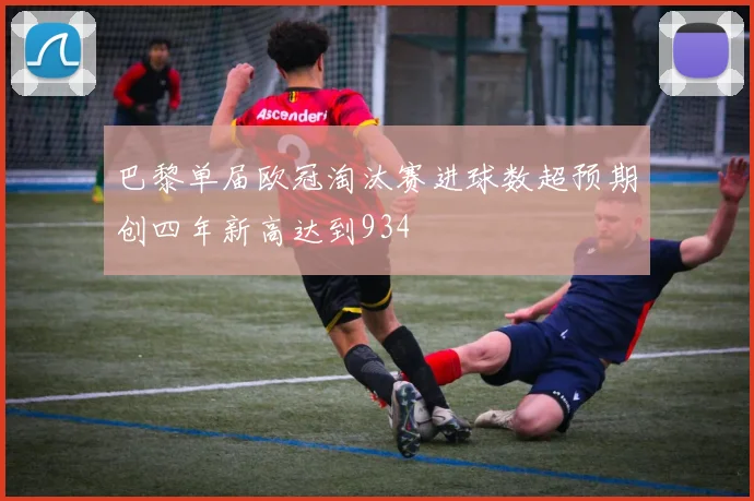 巴黎单届欧冠淘汰赛进球数超预期创四年新高达到934