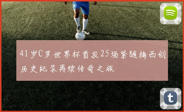 41岁C罗世界杯首发25场紧随梅西创历史纪录再续传奇之旅