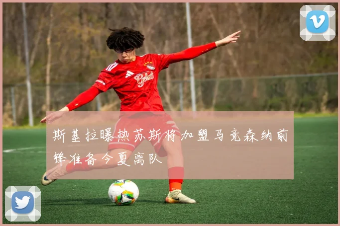 斯基拉曝热苏斯将加盟马竞森纳前锋准备今夏离队