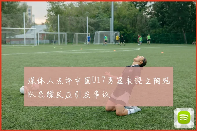 媒体人点评中国U17男篮表现立陶宛队急躁反应引发争议
