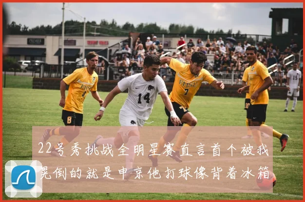 22号秀挑战全明星赛直言首个被我晃倒的就是申京他打球像背着冰箱一样笨重