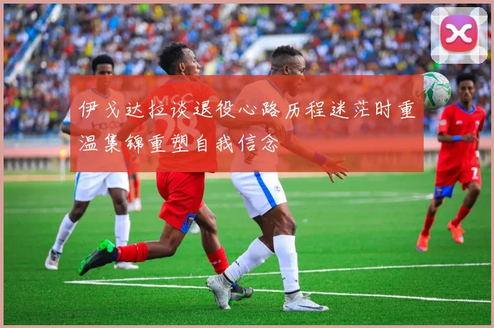 伊戈达拉谈退役心路历程迷茫时重温集锦重塑自我信念