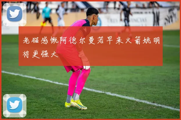 老猫感慨阿德尔曼若早来火箭姚明将更强大
