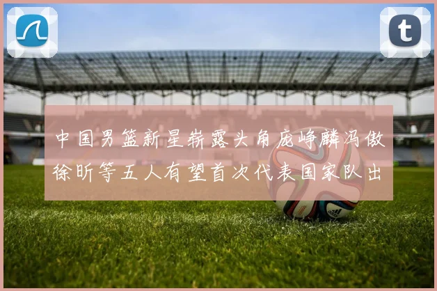 中国男篮新星崭露头角庞峥麟冯傲徐昕等五人有望首次代表国家队出战