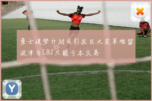 勇士追梦计划或引发巨大变革难留波津与LBJ只能亏本交易