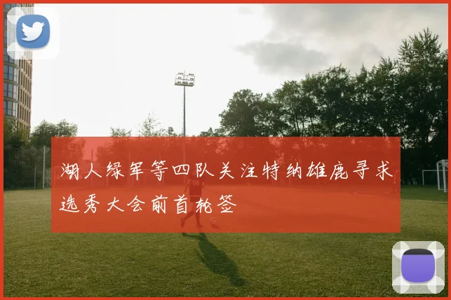 湖人绿军等四队关注特纳雄鹿寻求选秀大会前首轮签