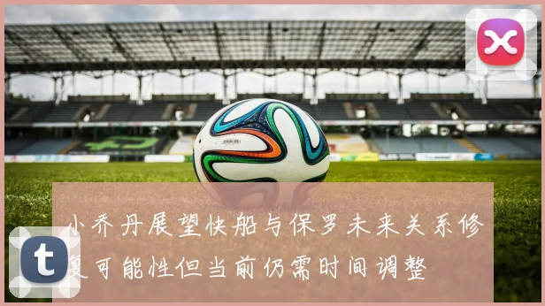 小乔丹展望快船与保罗未来关系修复可能性但当前仍需时间调整