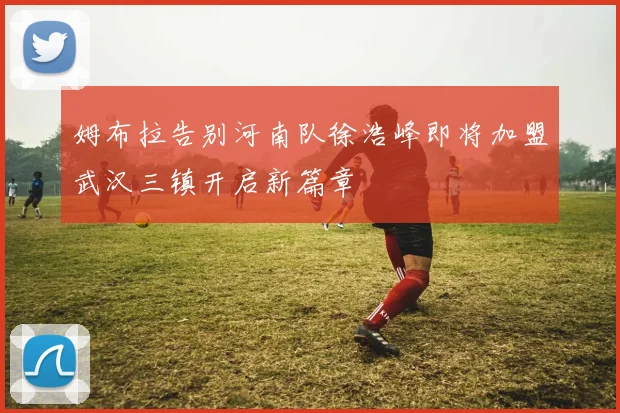 姆布拉告别河南队徐浩峰即将加盟武汉三镇开启新篇章
