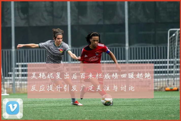 吴艳妮复出后百米栏成绩回暖起跑反应提升引发广泛关注与讨论