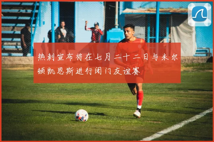 热刺宣布将在七月二十二日与米尔顿凯恩斯进行闭门友谊赛