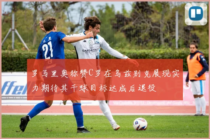 罗马里奥称赞C罗在乌兹别克展现实力期待其千球目标达成后退役