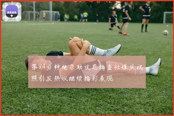 第94分钟绝杀助攻恩梅查社媒庆祝照引发热议继续精彩表现