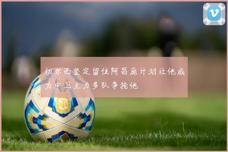 切尔西坚定留住阿昌庞计划让他成为中卫主力多队争抢他