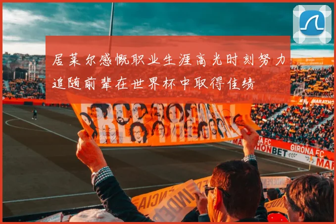 居莱尔感慨职业生涯高光时刻努力追随前辈在世界杯中取得佳绩
