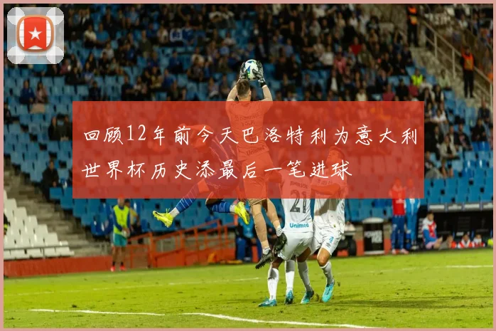 回顾12年前今天巴洛特利为意大利世界杯历史添最后一笔进球