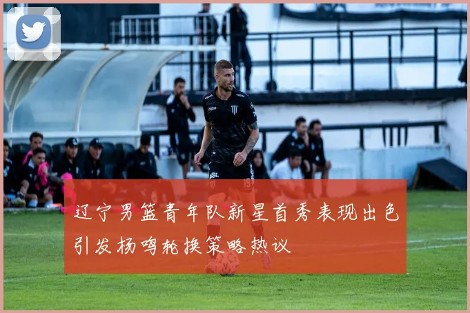 辽宁男篮青年队新星首秀表现出色引发杨鸣轮换策略热议