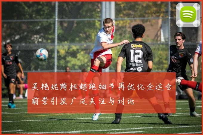 吴艳妮跨栏起跑细节再优化全运会前景引发广泛关注与讨论