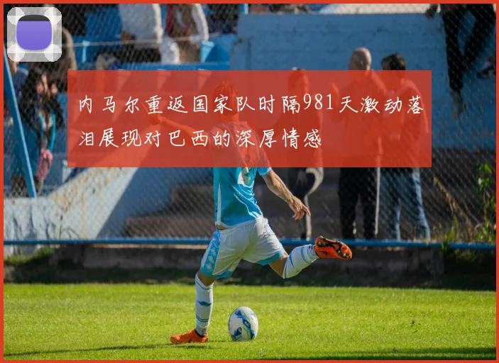 内马尔重返国家队时隔981天激动落泪展现对巴西的深厚情感