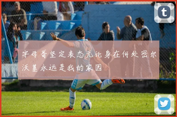 字母哥坚定表态无论身在何处密尔沃基永远是我的家园
