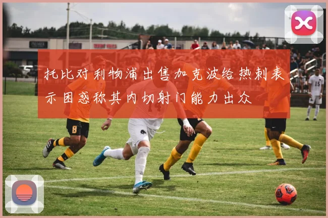 托比对利物浦出售加克波给热刺表示困惑称其内切射门能力出众