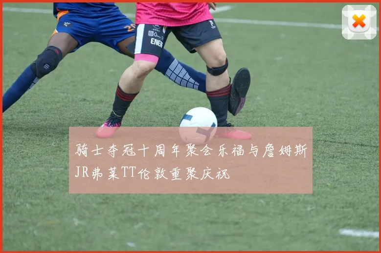 骑士夺冠十周年聚会乐福与詹姆斯JR弗莱TT伦敦重聚庆祝