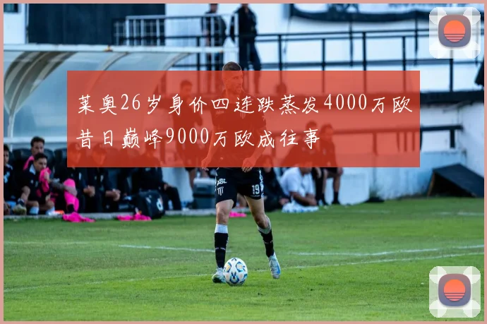 莱奥26岁身价四连跌蒸发4000万欧昔日巅峰9000万欧成往事