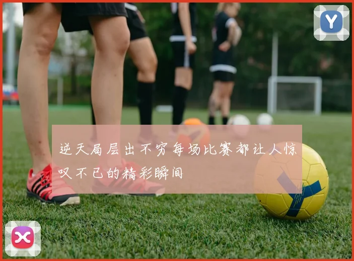 逆天局层出不穷每场比赛都让人惊叹不已的精彩瞬间
