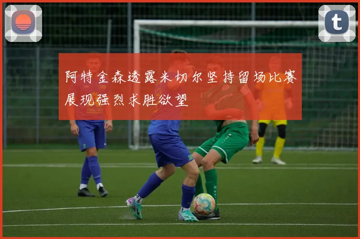 阿特金森透露米切尔坚持留场比赛展现强烈求胜欲望