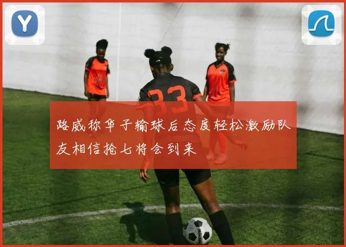 路威称华子输球后态度轻松激励队友相信抢七将会到来