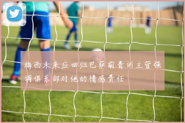 梅西未来应回归巴萨前青训主管强调俱乐部对他的情感责任