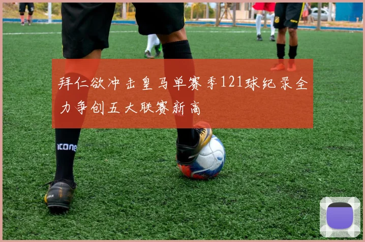 拜仁欲冲击皇马单赛季121球纪录全力争创五大联赛新高