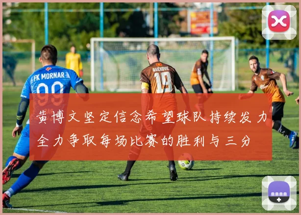 黄博文坚定信念希望球队持续发力全力争取每场比赛的胜利与三分